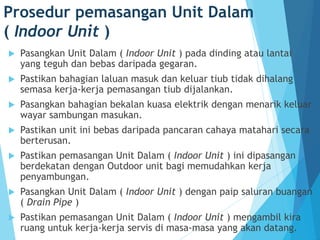 Prosedur pemasangan Unit Dalam
( Indoor Unit )
 Pasangkan Unit Dalam ( Indoor Unit ) pada dinding atau lantai
yang teguh dan bebas daripada gegaran.
 Pastikan bahagian laluan masuk dan keluar tiub tidak dihalang
semasa kerja-kerja pemasangan tiub dijalankan.
 Pasangkan bahagian bekalan kuasa elektrik dengan menarik keluar
wayar sambungan masukan.
 Pastikan unit ini bebas daripada pancaran cahaya matahari secara
berterusan.
 Pastikan pemasangan Unit Dalam ( Indoor Unit ) ini dipasangan
berdekatan dengan Outdoor unit bagi memudahkan kerja
penyambungan.
 Pasangkan Unit Dalam ( Indoor Unit ) dengan paip saluran buangan
( Drain Pipe )
 Pastikan pemasangan Unit Dalam ( Indoor Unit ) mengambil kira
ruang untuk kerja-kerja servis di masa-masa yang akan datang.
 