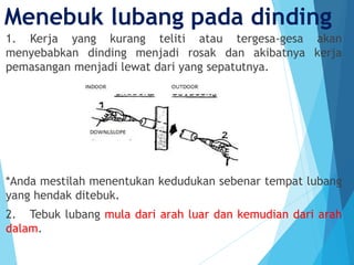 Menebuk lubang pada dinding
1. Kerja yang kurang teliti atau tergesa-gesa akan
menyebabkan dinding menjadi rosak dan akibatnya kerja
pemasangan menjadi lewat dari yang sepatutnya.
*Anda mestilah menentukan kedudukan sebenar tempat lubang
yang hendak ditebuk.
2. Tebuk lubang mula dari arah luar dan kemudian dari arah
dalam.
 