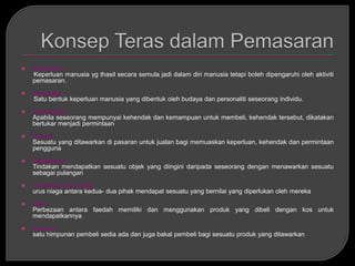    Keperluan
    Keperluan manusia yg thasil secara semula jadi dalam diri manusia tetapi boleh dipengaruhi oleh aktiviti
    pemasaran.
   Kehendak
    Satu bentuk keperluan manusia yang dibentuk oleh budaya dan personaliti seseorang individu.
   Permintaan
    Apabila seseorang mempunyai kehendak dan kemampuan untuk membeli, kehendak tersebut, dikatakan
    bertukar menjadi permintaan
   Produk
    Sesuatu yang ditawarkan di pasaran untuk jualan bagi memuaskan keperluan, kehendak dan permintaan
    pengguna
   Pertukaran
    Tindakan mendapatkan sesuatu objek yang diingini daripada seseorang dengan menawarkan sesuatu
    sebagai pulangan
   Transaksi/ urus niaga
    urus niaga antara kedua- dua pihak mendapat sesuatu yang bernilai yang diperlukan oleh mereka
   Nilai
    Perbezaan antara faedah memiliki dan menggunakan produk yang dibeli dengan kos untuk
    mendapatkannya
   Pasaran
    satu himpunan pembeli sedia ada dan juga bakal pembeli bagi sesuatu produk yang ditawarkan
 