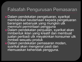  Dalam  pendekatan pengeluaran, syarikat
  memberikan keutamaan kepada pengeluaran
  barangan sebanyak yang mungkin utk
  memnuhi permintaan pengguna
 Dalam pendekatan penjualan, syarikat akan
  mmbentuk iklan yang kreatif dan membuat
  jualan peribadi utk meyakinkan konsumer utk
  mmbeli sesuatu produk
 Dalam pendekatan pemasaran moden,
  syarikat akan mengenal pasti dan
  memuaskan kehendak pengguna.
 