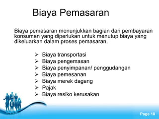 Free Powerpoint Templates
Page 10
Biaya Pemasaran
Biaya pemasaran menunjukkan bagian dari pembayaran
konsumen yang diperlukan untuk menutup biaya yang
dikeluarkan dalam proses pemasaran.
 Biaya transportasi
 Biaya pengemasan
 Biaya penyimpanan/ penggudangan
 Biaya pemesanan
 Biaya merek dagang
 Pajak
 Biaya resiko kerusakan
 