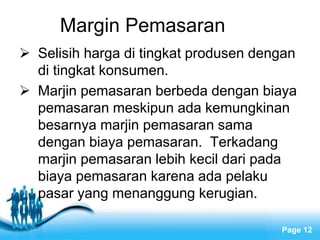 Free Powerpoint Templates
Page 12
Margin Pemasaran
 Selisih harga di tingkat produsen dengan
di tingkat konsumen.
 Marjin pemasaran berbeda dengan biaya
pemasaran meskipun ada kemungkinan
besarnya marjin pemasaran sama
dengan biaya pemasaran. Terkadang
marjin pemasaran lebih kecil dari pada
biaya pemasaran karena ada pelaku
pasar yang menanggung kerugian.
 