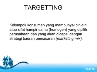 Free Powerpoint Templates
Page 15
TARGETTING
Kelompok konsumen yang mempunyai ciri-ciri
atau sifat hampir sama (homogen) yang dipilih
perusahaan dan yang akan dicapai dengan
strategi bauran pemasaran (marketing mix).
 