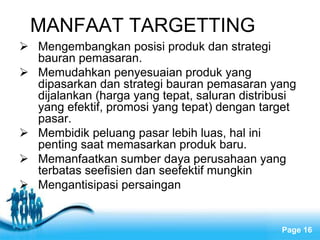 Free Powerpoint Templates
Page 16
MANFAAT TARGETTING
 Mengembangkan posisi produk dan strategi
bauran pemasaran.
 Memudahkan penyesuaian produk yang
dipasarkan dan strategi bauran pemasaran yang
dijalankan (harga yang tepat, saluran distribusi
yang efektif, promosi yang tepat) dengan target
pasar.
 Membidik peluang pasar lebih luas, hal ini
penting saat memasarkan produk baru.
 Memanfaatkan sumber daya perusahaan yang
terbatas seefisien dan seefektif mungkin
 Mengantisipasi persaingan
 