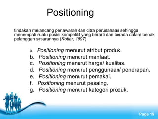 Free Powerpoint Templates
Page 19
Positioning
tindakan merancang penawaran dan citra perusahaan sehingga
menempati suatu posisi kompetitif yang berarti dan berada dalam benak
pelanggan sasarannya (Kotler, 1997).
a. Positioning menurut atribut produk.
b. Positioning menurut manfaat.
c. Positioning menurut harga/ kualitas.
d. Positioning menurut penggunaan/ penerapan.
e. Positioning menurut pemakai.
f. Positioning menurut pesaing.
g. Positioning menurut kategori produk.
 