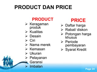Free Powerpoint Templates
Page 24
PRODUCT
 Keragaman
produk
 Kualitas
 Desain
 Ciri
 Nama merek
 Kemasan
 Ukuran
 Pelayanan
 Garansi
 Imbalan
PRICE
 Daftar harga
 Rabat/ diskon
 Potongan harga
khusus
 Periode
pembayaran
 Syarat Kredit
PRODUCT DAN PRICE
 