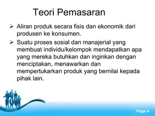 Free Powerpoint Templates
Page 4
Teori Pemasaran
 Aliran produk secara fisis dan ekonomik dari
produsen ke konsumen.
 Suatu proses sosial dan manajerial yang
membuat individu/kelompok mendapatkan apa
yang mereka butuhkan dan inginkan dengan
menciptakan, menawarkan dan
mempertukarkan produk yang bernilai kepada
pihak lain.
 