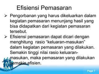 Free Powerpoint Templates
Page 7
Efisiensi Pemasaran
 Pengorbanan yang harus dikeluarkan dalam
kegiatan pemasaran menunjang hasil yang
bisa didapatkan dari kegiatan pemasaran
tersebut.
 Efisiensi pemasaran dapat dicari dengan
menghitung rasio “keluaran-masukan”
dalam kegiatan pemasaran yang dilakukan.
Semakin tinggi nilai rasio keluaran-
masukan, maka pemasaran yang dilakukan
semakin efisien.
 