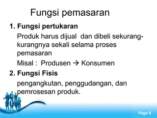 Free Powerpoint Templates
Page 8
Fungsi pemasaran
1. Fungsi pertukaran
Produk harus dijual dan dibeli sekurang-
kurangnya sekali selama proses
pemasaran
Misal : Produsen  Konsumen
2. Fungsi Fisis
pengangkutan, penggudangan, dan
pemrosesan produk.
 