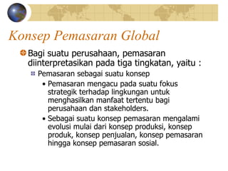 Konsep Pemasaran Global
Bagi suatu perusahaan, pemasaran
diinterpretasikan pada tiga tingkatan, yaitu :
Pemasaran sebagai suatu konsep
• Pemasaran mengacu pada suatu fokus
strategik terhadap lingkungan untuk
menghasilkan manfaat tertentu bagi
perusahaan dan stakeholders.
• Sebagai suatu konsep pemasaran mengalami
evolusi mulai dari konsep produksi, konsep
produk, konsep penjualan, konsep pemasaran
hingga konsep pemasaran sosial.
 