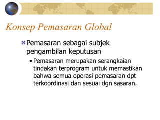 Konsep Pemasaran Global
Pemasaran sebagai subjek
pengambilan keputusan
• Pemasaran merupakan serangkaian
tindakan terprogram untuk memastikan
bahwa semua operasi pemasaran dpt
terkoordinasi dan sesuai dgn sasaran.
 