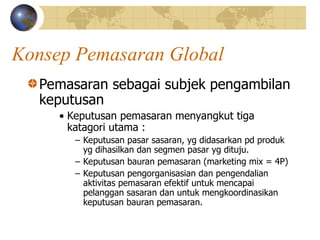 Konsep Pemasaran Global
Pemasaran sebagai subjek pengambilan
keputusan
• Keputusan pemasaran menyangkut tiga
katagori utama :
– Keputusan pasar sasaran, yg didasarkan pd produk
yg dihasilkan dan segmen pasar yg dituju.
– Keputusan bauran pemasaran (marketing mix = 4P)
– Keputusan pengorganisasian dan pengendalian
aktivitas pemasaran efektif untuk mencapai
pelanggan sasaran dan untuk mengkoordinasikan
keputusan bauran pemasaran.
 
