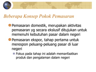 Beberapa Konsep Pokok Pemasaran
Pemasaran domestik, merupakan aktivitas
pemasaran yg secara ekslusif ditujukan untuk
memenuhi kebutuhan pasar dalam negeri
Pemasaran ekspor, tahap pertama untuk
merespon peluang-peluang pasar di luar
negeri
Fokus pada tahap ini adalah memanfaatkan
produk dan pengalaman dalam negeri
 