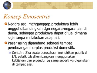 Konsep Etnosentris
Negara asal menganggap produknya lebih
unggul dibandingkan dgn negara-negara lain di
dunia, sehingga produknya dapat dijual dimana
saja tanpa melakukan adaptasi.
Pasar asing dipandang sebagai tempat
pembuangan surplus produksi domestik.
Contoh : Jika suatu perusahaan mendirikan pabrik di
LN, pabrik tsb dikembangkan menggunakan
kebijakan dan prosedur yg sama seperti yg digunakan
di tempat asal.
 