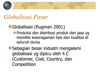 Globalisasi Pasar
Globalisasi (Rugman 2001)
Produksi dan distribusi produk dan jasa yg
memiliki keseragaman tipe dan kualitas di
seluruh dunia
Sebagian besar industri mengalami
globalisasi yg dipicu oleh 4 C
(Customer, Cost, Country, dan
Competition
 