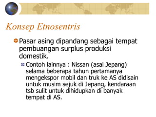 Konsep Etnosentris
Pasar asing dipandang sebagai tempat
pembuangan surplus produksi
domestik.
Contoh lainnya : Nissan (asal Jepang)
selama beberapa tahun pertamanya
mengekspor mobil dan truk ke AS didisain
untuk musim sejuk di Jepang, kendaraan
tsb sulit untuk dihidupkan di banyak
tempat di AS.
 