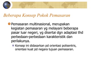 Beberapa Konsep Pokok Pemasaran
Pemasaran multinasional, merupakan
kegiatan pemasaran yg melayani beberapa
pasar luar negeri, yg disertai dgn adaptasi thd
perbedaan-perbedaan karakteristik dan
perilakunya.
Konsep ini didasarkan pd orientasi polisentris,
orientasi kuat pd negara tujuan pemasaran.
 