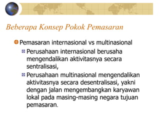 Beberapa Konsep Pokok Pemasaran
Pemasaran internasional vs multinasional
Perusahaan internasional berusaha
mengendalikan aktivitasnya secara
sentralisasi,
Perusahaan multinasional mengendalikan
aktivitasnya secara desentralisasi, yakni
dengan jalan mengembangkan karyawan
lokal pada masing-masing negara tujuan
pemasaran.
 