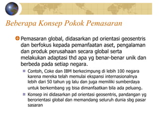 Beberapa Konsep Pokok Pemasaran
Pemasaran global, didasarkan pd orientasi geosentris
dan berfokus kepada pemanfaatan aset, pengalaman
dan produk perusahaan secara global serta
melakukan adaptasi thd apa yg benar-benar unik dan
berbeda pada setiap negara.
Contoh, Coke dan IBM berkecimpung di lebih 100 negara
karena mereka telah memulai ekspansi internasionalnya
lebih dari 50 tahun yg lalu dan juga memiliki sumberdaya
untuk berkembang yg bisa dimanfaatkan bila ada peluang.
Konsep ini didasarkan pd orientasi geosentris, pandangan yg
berorientasi global dan memandang seluruh dunia sbg pasar
sasaran
 