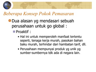 Beberapa Konsep Pokok Pemasaran
Dua alasan yg mendasari sebuah
perusahaan untuk go global :
Proaktif :
• Hal ini untuk memperoleh manfaat tertentu
seperti, tenaga kerja murah, pasokan bahan
baku murah, terhindar dari hambatan tarif, dll.
• Perusahaan mempunyai produk yg unik yg
sumber-sumbernya tdk ada di negara lain.
 