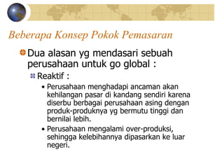Beberapa Konsep Pokok Pemasaran
Dua alasan yg mendasari sebuah
perusahaan untuk go global :
Reaktif :
• Perusahaan menghadapi ancaman akan
kehilangan pasar di kandang sendiri karena
diserbu berbagai perusahaan asing dengan
produk-produknya yg bermutu tinggi dan
bernilai lebih.
• Perusahaan mengalami over-produksi,
sehingga kelebihannya dipasarkan ke luar
negeri.
 