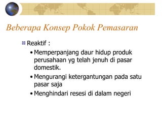 Beberapa Konsep Pokok Pemasaran
Reaktif :
• Memperpanjang daur hidup produk
perusahaan yg telah jenuh di pasar
domestik.
• Mengurangi ketergantungan pada satu
pasar saja
• Menghindari resesi di dalam negeri
 