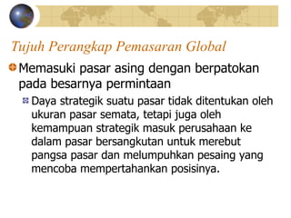 Tujuh Perangkap Pemasaran Global
Memasuki pasar asing dengan berpatokan
pada besarnya permintaan
Daya strategik suatu pasar tidak ditentukan oleh
ukuran pasar semata, tetapi juga oleh
kemampuan strategik masuk perusahaan ke
dalam pasar bersangkutan untuk merebut
pangsa pasar dan melumpuhkan pesaing yang
mencoba mempertahankan posisinya.
 