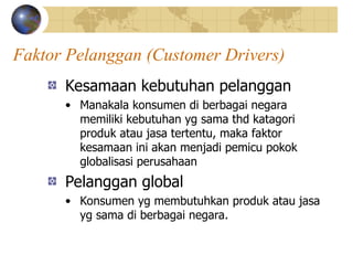 Faktor Pelanggan (Customer Drivers)
Kesamaan kebutuhan pelanggan
• Manakala konsumen di berbagai negara
memiliki kebutuhan yg sama thd katagori
produk atau jasa tertentu, maka faktor
kesamaan ini akan menjadi pemicu pokok
globalisasi perusahaan
Pelanggan global
• Konsumen yg membutuhkan produk atau jasa
yg sama di berbagai negara.
 
