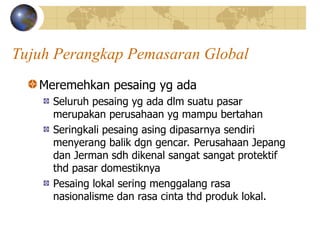 Tujuh Perangkap Pemasaran Global
Meremehkan pesaing yg ada
Seluruh pesaing yg ada dlm suatu pasar
merupakan perusahaan yg mampu bertahan
Seringkali pesaing asing dipasarnya sendiri
menyerang balik dgn gencar. Perusahaan Jepang
dan Jerman sdh dikenal sangat sangat protektif
thd pasar domestiknya
Pesaing lokal sering menggalang rasa
nasionalisme dan rasa cinta thd produk lokal.
 