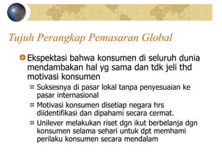 Tujuh Perangkap Pemasaran Global
Ekspektasi bahwa konsumen di seluruh dunia
mendambakan hal yg sama dan tdk jeli thd
motivasi konsumen
Suksesnya di pasar lokal tanpa penyesuaian ke
pasar internasional
Motivasi konsumen disetiap negara hrs
diidentifikasi dan dipahami secara cermat.
Unilever melakukan riset dgn ikut berbelanja dgn
konsumen selama sehari untuk dpt memhami
perilaku konsumen secara mendalam
 