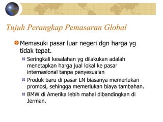 Tujuh Perangkap Pemasaran Global
Memasuki pasar luar negeri dgn harga yg
tidak tepat.
Seringkali kesalahan yg dilakukan adalah
menetapkan harga jual lokal ke pasar
internasional tanpa penyesuaian
Produk baru di pasar LN biasanya memerlukan
promosi, sehingga memerlukan biaya tambahan.
BMW di Amerika lebih mahal dibandingkan di
Jerman.
 
