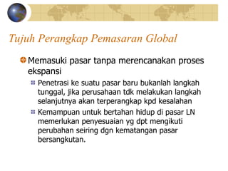 Tujuh Perangkap Pemasaran Global
Memasuki pasar tanpa merencanakan proses
ekspansi
Penetrasi ke suatu pasar baru bukanlah langkah
tunggal, jika perusahaan tdk melakukan langkah
selanjutnya akan terperangkap kpd kesalahan
Kemampuan untuk bertahan hidup di pasar LN
memerlukan penyesuaian yg dpt mengikuti
perubahan seiring dgn kematangan pasar
bersangkutan.
 