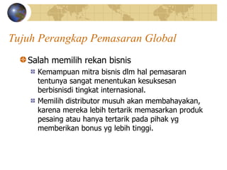 Tujuh Perangkap Pemasaran Global
Salah memilih rekan bisnis
Kemampuan mitra bisnis dlm hal pemasaran
tentunya sangat menentukan kesuksesan
berbisnisdi tingkat internasional.
Memilih distributor musuh akan membahayakan,
karena mereka lebih tertarik memasarkan produk
pesaing atau hanya tertarik pada pihak yg
memberikan bonus yg lebih tinggi.
 