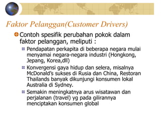 Faktor Pelanggan(Customer Drivers)
Contoh spesifik perubahan pokok dalam
faktor pelanggan, meliputi :
Pendapatan perkapita di beberapa negara mulai
menyamai negara-negara industri (Hongkong,
Jepang, Korea,dll)
Konvergensi gaya hidup dan selera, misalnya
McDonald’s sukses di Rusia dan China, Restoran
Thailands banyak dikunjungi konsumen lokal
Australia di Sydney.
Semakin meningkatnya arus wisatawan dan
perjalanan (travel) yg pada gilirannya
menciptakan konsumen global
 