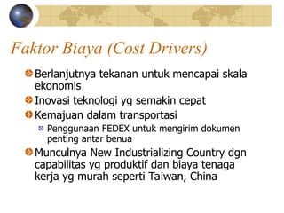 Faktor Biaya (Cost Drivers)
Berlanjutnya tekanan untuk mencapai skala
ekonomis
Inovasi teknologi yg semakin cepat
Kemajuan dalam transportasi
Penggunaan FEDEX untuk mengirim dokumen
penting antar benua
Munculnya New Industrializing Country dgn
capabilitas yg produktif dan biaya tenaga
kerja yg murah seperti Taiwan, China
 