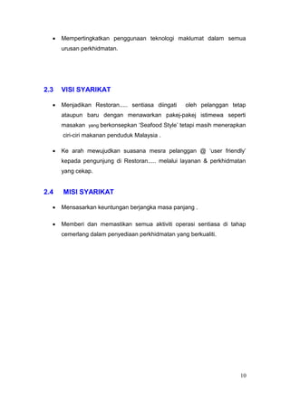 Mempertingkatkan penggunaan teknologi maklumat dalam semua
      urusan perkhidmatan.




2.3   VISI SYARIKAT

      Menjadikan Restoran..... sentiasa diingati   oleh pelanggan tetap
      ataupun baru dengan menawarkan pakej-pakej istimewa seperti
      masakan yang berkonsepkan ‘Seafood Style’ tetapi masih menerapkan
      ciri-ciri makanan penduduk Malaysia .

      Ke arah mewujudkan suasana mesra pelanggan @ ‘user friendly’
      kepada pengunjung di Restoran..... melalui layanan & perkhidmatan
      yang cekap.


2.4   MISI SYARIKAT

      Mensasarkan keuntungan berjangka masa panjang .

      Memberi dan memastikan semua aktiviti operasi sentiasa di tahap
      cemerlang dalam penyediaan perkhidmatan yang berkualiti.




                                                                     10
 
