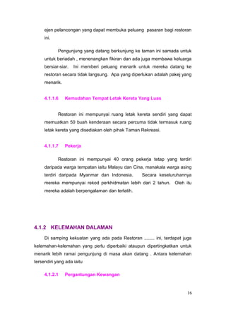 ejen pelancongan yang dapat membuka peluang pasaran bagi restoran
     ini.

            Pengunjung yang datang berkunjung ke taman ini samada untuk
     untuk beriadah , menenangkan fikiran dan ada juga membawa keluarga
     bersiar-siar.   Ini memberi peluang menarik untuk mereka datang ke
     restoran secara tidak langsung. Apa yang diperlukan adalah pakej yang
     menarik.


     4.1.1.6    Kemudahan Tempat Letak Kereta Yang Luas


            Restoran ini mempunyai ruang letak kereta sendiri yang dapat
     memuatkan 50 buah kenderaan secara percuma tidak termasuk ruang
     letak kereta yang disediakan oleh pihak Taman Rekreasi.


     4.1.1.7    Pekerja

            Restoran ini mempunyai 40 orang pekerja tetap yang terdiri
     daripada warga tempatan iaitu Malayu dan Cina, manakala warga asing
     terdiri daripada Myanmar dan Indonesia.       Secara keseluruhannya
     mereka mempunyai rekod perkhidmatan lebih dari 2 tahun. Oleh itu
     mereka adalah berpengalaman dan terlatih.




4.1.2 KELEMAHAN DALAMAN
     Di samping kekuatan yang ada pada Restoran ........ ini, terdapat juga
kelemahan-kelemahan yang perlu diperbaiki ataupun dipertingkatkan untuk
menarik lebih ramai pengunjung di masa akan datang . Antara kelemahan
tersendiri yang ada iaitu

     4.1.2.1    Pergantungan Kewangan



                                                                         16
 