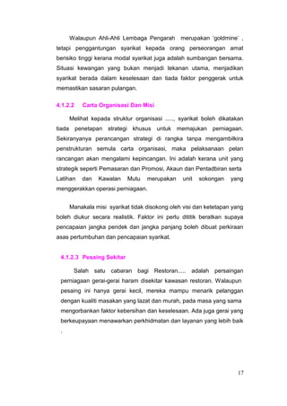 Walaupun Ahli-Ahli Lembaga Pengarah       merupakan ’goldmine’ ,
tetapi penggantungan syarikat kepada orang perseorangan amat
berisiko tinggi kerana modal syarikat juga adalah sumbangan bersama.
Situasi kewangan yang bukan menjadi tekanan utama, menjadikan
syarikat berada dalam keselesaan dan tiada faktor penggerak untuk
memastikan sasaran pulangan.

4.1.2.2     Carta Organisasi Dan Misi

        Melihat kepada struktur organisasi ....., syarikat boleh dikatakan
tiada     penetapan strategi khusus      untuk   memajukan perniagaan.
Sekiranyanya perancangan strategi di rangka tanpa mengambilkira
penstrukturan semula carta organisasi, maka pelaksanaan pelan
rancangan akan mengalami kepincangan. Ini adalah kerana unit yang
strategik seperti Pemasaran dan Promosi, Akaun dan Pentadbiran serta
Latihan     dan    Kawalan    Mutu   merupakan     unit   sokongan   yang
menggerakkan operasi perniagaan.


        Manakala misi syarikat tidak disokong oleh visi dan ketetapan yang
boleh diukur secara realistik. Faktor ini perlu dititik beratkan supaya
pencapaian jangka pendek dan jangka panjang boleh dibuat perkiraan
asas pertumbuhan dan pencapaian syarikat.


 4.1.2.3 Pesaing Sekitar

         Salah satu cabaran bagi Restoran..... adalah persaingan
 perniagaan gerai-gerai haram disekitar kawasan restoran. Walaupun
 pesaing ini hanya gerai kecil, mereka mampu menarik pelanggan
 dengan kualiti masakan yang lazat dan murah, pada masa yang sama
 mengorbankan faktor kebersihan dan keselesaan. Ada juga gerai yang
 berkeupayaan menawarkan perkhidmatan dan layanan yang lebih baik
 .




                                                                       17
 