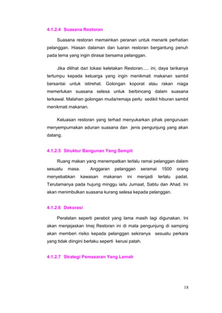 4.1.2.4 Suasana Restoran

     Suasana restoran memainkan peranan untuk menarik perhatian
pelanggan. Hiasan dalaman dan luaran restoran bergantung penuh
pada tema yang ingin dirasai bersama pelanggan.

     Jika dilihat dari lokasi keletakan Restoran..... ini, daya tarikanya
tertumpu kepada keluarga yang ingin menikmati makanan sambil
bersantai untuk istirehat. Golongan koporat atau rakan niaga
memerlukan suasana selesa untuk berbincang dalam suasana
terkawal. Malahan golongan muda/remaja perlu sedikit hiburan sambil
menikmati makanan.

     Keluasan restoran yang terhad menyukarkan pihak pengurusan
menyempurnakan adunan suasana dan jenis pengunjung yang akan
datang.


4.1.2.5 Struktur Bangunan Yang Sempit

     Ruang makan yang menempatkan terlalu ramai pelanggan dalam
sesuatu   masa.       Anggaran     pelanggan    seramai     1500    orang
menyebabkan       kawasan    makanan     ini   menjadi    terlalu   padat.
Terutamanya pada hujung minggu iaitu Jumaat, Sabtu dan Ahad. Ini
akan menimbulkan suasana kurang selesa kepada pelanggan.


4.1.2.6 Dekorasi

     Peralatan seperti perabot yang lama masih lagi digunakan. Ini
akan menjejaskan Imej Restoran ini di mata pengunjung di samping
akan memberi risiko kepada pelanggan sekiranya           sesuatu perkara
yang tidak diingini berlaku seperti kerusi patah.


4.1.2.7 Strategi Pemasaran Yang Lemah




                                                                        18
 