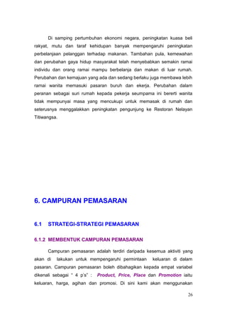 Di samping pertumbuhan ekonomi negara, peningkatan kuasa beli
rakyat, mutu dan taraf kehidupan banyak mempengaruhi peningkatan
perbelanjaan pelanggan terhadap makanan. Tambahan pula, kemewahan
dan perubahan gaya hidup masyarakat telah menyebabkan semakin ramai
individu dan orang ramai mampu berbelanja dan makan di luar rumah.
Perubahan dan kemajuan yang ada dan sedang berlaku juga membawa lebih
ramai wanita memasuki pasaran buruh dan ekerja. Perubahan dalam
peranan sebagai suri rumah kepada pekerja seumpama ini bererti wanita
tidak mempunyai masa yang mencukupi untuk memasak di rumah dan
seterusnya menggalakkan peningkatan pengunjung ke Restoran Nelayan
Titiwangsa.




6. CAMPURAN PEMASARAN


6.1   STRATEGI-STRATEGI PEMASARAN

6.1.2 MEMBENTUK CAMPURAN PEMASARAN

      Campuran pemasaran adalah terdiri daripada kesemua aktiviti yang
akan di   lakukan untuk mempengaruhi permintaan      keluaran di dalam
pasaran. Campuran pemasaran boleh dibahagikan kepada empat variabel
dikenali sebagai “ 4 p’s” :   Product, Price, Place dan Promotion iaitu
keluaran, harga, agihan dan promosi. Di sini kami akan menggunakan

                                                                     26
 