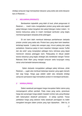 strategi campuran bagi memasarkan keluaran yang sedia ada serta keluaran
baru di Restoran......


     1    KELUARAN (PRODUCT)

            Berdasarkan kajiselidik yang telah di buat, pihak pengurusan di
     Restoran..... masih mahu mengekalkan produk yang sedia ada seperti
     pakej hidangan makan tengahari dan pakej hidangan makan malam. Ini
     kerana kedua-dua pakej ini masih mendapat sambutan yang begitu
     memberangsangkan daripada pihak pelanggan.

            Di sini kami telah membuat beberapa pembaharuan daripada
     produk- produk yang sedia ada. Produk baru yang akan kami tawarkan
     terbahagi kepada 3 pakej iaitu sarapan pagi, minum petang dan pakej
     perkelahan. Kesemua pakej ini kami tawarkan hidangan secara “buffet
     dan ala carte” yang menjanjikan pelbagai menu istimewa yang dapat
     memenuhi citarasa pelanggan kami. Pakej-pakej ini dibuat adalah
     kerana lokasinya yang begitu strategik iaitu berdekatan dengan Taman
     Rekreasi Shah Alam yang menjadi tumpuan serta kunjungan orang
     ramai untuk beriadah bersama keluarga.


              Selain daripada mengadakan pelbagai pakej istimewa, pihak
     Restoran..... jugak ada membuat beberapa tawaran yang agak menarik
     dari segi harga. Harga juga adalah salah satu daripada strategi
     campuran pemasaran bagi memastikan produk ini mendapat sambutan.



     2    HARGA (PRICE)

            Dalam sesebuah perniagaan harga merupakan faktor utama yang
     mempengaruhi pilihan pembeli. Pada masa yang sama, penentuan
     harga dan persaingan harga adalah masalah nombor satu yang dihadapi
     oleh kebanyakan eksekutif pemasaran        di setiap syarikat. Tanpa
     perletakan harga yang sebenar maka sesebuah perniagaan itu boleh
     mengalami kerugian dalam produk yang ingin dipasarkan. Oleh itu, di

                                                                         27
 