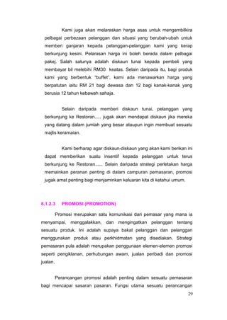 Kami juga akan melaraskan harga asas untuk mengambilkira
 pelbagai perbezaan pelanggan dan situasi yang berubah-ubah untuk
 memberi ganjaran kepada pelanggan-pelanggan kami yang kerap
 berkunjung kesini. Pelarasan harga ini boleh berada dalam pelbagai
 pakej. Salah satunya adalah diskaun tunai kepada pembeli yang
 membayar bil melebihi RM30 keatas. Selain daripada itu, bagi produk
 kami yang berbentuk “buffet”, kami ada menawarkan harga yang
 berpatutan iaitu RM 21 bagi dewasa dan 12 bagi kanak-kanak yang
 berusia 12 tahun kebawah sahaja.


            Selain daripada memberi diskaun tunai, pelanggan yang
 berkunjung ke Restoran..... jugak akan mendapat diskaun jika mereka
 yang datang dalam jumlah yang besar ataupun ingin membuat sesuatu
 majlis keramaian.


            Kami berharap agar diskaun-diskaun yang akan kami berikan ini
 dapat memberikan suatu insentif kepada pelanggan untuk terus
 berkunjung ke Restoran...... Selain daripada strategi perletakan harga
 memainkan peranan penting di dalam campuran pemasaran, promosi
 jugak amat penting bagi menjaminkan keluaran kita di ketahui umum.




6.1.2.3     PROMOSI (PROMOTION)

          Promosi merupakan satu komunikasi dari pemasar yang mana ia
menyampai, menggalakkan, dan mengingatkan pelanggan tentang
sesuatu produk. Ini adalah supaya bakal pelanggan dan pelanggan
menggunakan produk atau perkhidmatan yang disediakan. Strategi
pemasaran pula adalah merupakan penggunaan elemen-elemen promosi
seperti pengiklanan, perhubungan awam, jualan peribadi dan promosi
jualan.


          Perancangan promosi adalah penting dalam sesuatu pemasaran
bagi mencapai sasaran pasaran. Fungsi utama sesuatu perancangan
                                                                      29
 