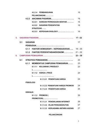 4.2.1.4   PEMBANGUNAN                            16
                   PELANCONGAN…………..
           4.2.2   ANCAMAN PASARAN..……………………………..                   16
                   4.2.2.1   SAINGAN PERNIAGAAN SEKITAR…………         16
                   4.2.2.2   SASARAN PENDAPATAN                     16
                   STRATEGIK…….
                   4.2.2.3   KEPEKAAN EKOLOGY……………………….             16


5.   SASARAN PASARAN………………………………………………..                          17 - 22

     5.1   SASARAN                                                  17
           PENDUDUK………………………………………
           5.1.1   FAKTOR DEMOGRAFI – KEPENDUDUKAN…...            18 – 20
           5.1.2   FAKTOR PERSEKITARANEKONOMI…………...              21 – 22
6.   CAMPURAN PEMASARAN………………………………………...                         23 – 30

     6.1   STRATEGI PEMASARAN…………………………………..                        23
           6.1.1   MEMBENTUK CAMPURAN PEMASARAN……..                 23
                   6.1.1.1   KELUARAN ( PRODUCT                     23
                   )…………………….
                   6.1.1.2   HARGA ( PRICE                          24
                   )……………………………….
                              6.1.1.2.1 PENENTUAN HARGA             24
           PSIKOLOGI
                              6.1.1.2.2 PENENTUAN HARGA PROMOSI     24
                              6.1.1.2.3 PENENTUAN HARGA             25
           DISKAUN
                   6.1.1.3   PROMOSI (                              26
                   PROMOTION)…………………….
                              6.1.1.3.1 PENGIKLANAN INTERNET        26
                              6.1.1.3.2 IKLAN PENGANGKUTAN          27
                              6.1.1.3.3 KERJASAMA ANTARA AGENSI     27


                                         PELANCONGAN


                                                                    3
 