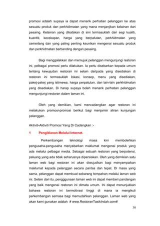 promosi adalah supaya ia dapat menarik perhatian pelanggan ke atas
sesuatu produk dan perkhidmatan yang mana menjanjikan kelainan dari
pesaing. Kelainan yang dikatakan di sini termasuklah dari segi kualiti,
kuantiti,    kecekapan,       harga   yang   berpatutan,    perkhidmatan   yang
cemerlang dan yang paling penting keunikan mengenai sesuatu produk
dan perkhidmatan berbanding dengan pesaing.


       Bagi menggalakkan dan memujuk pelanggan mengunjungi restoran
ini, pelbagai promosi perlu dilakukan. Ia perlu disebarkan kepada umum
tentang kewujudan restoran ini selain daripada yang disediakan di
restoran ini termasuklah lokasi, konsep, menu yang disediakan,
pakej-pakej yang istimewa, harga perpatutan, dan lain-lain perkhidmatan
yang disediakan. Di harap supaya boleh menarik perhatian pelanggan
mengunjungi restoran dalam taman ini.


       Oleh yang demikian, kami mencadangkan agar restoran ini
melakukan promosi-promosi berikut bagi menjamin aliran kunjungan
pelanggan.

Aktiviti-Aktiviti Promosi Yang Di Cadangkan :-

1      Pengiklanan Melalui Internet.

            Perkembangan         teknologi     masa        kini   membolehkan
pengusaha-pengusaha menyebarkan maklumat mengenai produk yang
ada melalui pelbagai media. Sebagai sebuah restoran yang berpotensi,
peluang yang ada tidak seharusnya dipersiakan. Oleh yang demikian satu
laman web bagi restoran ini akan diwujudkan bagi menyampaikan
maklumat kepada pelanggan secara pantas dan tepat. Di masa yang
sama, pelanggan dapat membuat sebarang tempahan melalui laman web
ini. Selain dari itu, pengggunaan laman web ini dapat memberi pandangan
yang baik mengenai restoran ini dimata umum. Ini dapat menunjukkan
bahawa       restoran   ini    bermotivasi   tinggi   di   mana   ia   mengikuti
perkembangan semasa bagi memudahkan pelanggan. Laman web yang
akan kami gunakan adalah # www.RestoranTasikIndah.com#
                                                                              30
 