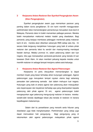 2     Kerjasama Antara Restoran Dan Syarikat Pengangkutan Awam
         (Iklan Pengangkutan).

        Syarikat pengangkutan awam juga memainkan peranan yang
penting dalam dunia pengiklanan. Di sini kami memilih menggunakan
perkhidmatan teksi memandangkan pemandunya merupakan duta kecil di
Malaysia. Pemandu teksi ini boleh memainkan pelbagai peranan. Mereka
boleh menyebarkan maklumat melalui risalah yang disediakan. Bagi
pemandu yang berjaya membawa pelanggan menikmati pakej makanan
kami di sini, mereka akan diberikan sebanyak RM5 setiap satu trip. Ini
secara tidak langsung menjalinkan hubungan yang baik di antara pihak
restoran dan pemandu teksi itu sendiri dan masing-masing mendapat
faedah darinya. Melalui promosi ini, selain pelancong dalam dan luar
negara, kita juga mensasarkan penduduk-penduduk yang berada di luar
kawasan Shah Alam. Ini akan memberi peluang kepada mereka untuk
memilih restoran ini sebagai tempat menjamu selera seisi keluarga.


3     Kerjasama Antara Restoran Dan Agensi Pelancongan
        Kerjasama ini perlu diwujudkan memandangkan ia dapat
memberi impak yang besar terhadap aliran kunjungan pelanggan. Agensi
pelancongan juga merupakan tempat rujukan utama bagi sebarang
persoalan dari pelancong samada      dari dalam mahupun luar negara.
Hubungan yang baik di antara agensi dan pelancong akan mewujudkan
satu kepercayaan dan keyakinan terhadap apa yang disampaikan kepada
pelancong oleh pihak agensi. Di sini,       agensi pelancongan boleh
mengesyorkan agar pelancong mengunjungi restoran ini kerana mereka
seolah-olah berada dipelbagai lokasi jika berada di restoran ini kerana
kepelbagaian makanannya.


         Selain dari itu persekitaran yang menarik serta hiburan yang
disediakan juga tidak menghampakan. Perkhidmatan yang cekap juga
dapat memuaskan hati pengunjung.            Bagi pengunjung yang di
rekomenkan    oleh   agensi   pelancongan   melayakkan    pihak      agensi

                                                                         31
 