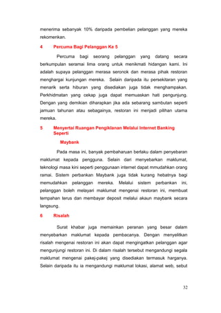 menerima sebanyak 10% daripada pembelian pelanggan yang mereka
rekomenkan.

4     Percuma Bagi Pelanggan Ke 5

          Percuma     bagi   seorang     pelanggan    yang    datang   secara
berkumpulan seramai lima orang untuk menikmati hidangan kami. Ini
adalah supaya pelanggan merasa seronok dan merasa pihak restoran
menghargai kunjungan mereka.           Selain daripada itu persekitaran yang
menarik serta hiburan yang disediakan juga tidak menghampakan.
Perkhidmatan yang cekap juga dapat memuaskan hati pengunjung.
Dengan yang demikian diharapkan jika ada sebarang sambutan seperti
jamuan tahunan atau sebagainya, restoran ini menjadi pilihan utama
mereka.

5     Menyertai Ruangan Pengiklanan Melalui Internet Banking
      Seperti

            Maybank

          Pada masa ini, banyak pembaharuan berlaku dalam penyebaran
maklumat kepada pengguna. Selain dari menyebarkan maklumat,
teknologi masa kini seperti penggunaan internet dapat mmudahkan orang
ramai. Sistem perbankan Maybank juga tidak kurang hebatnya bagi
memudahkan      pelanggan     mereka.      Melalui   sistem   perbankan   ini,
pelanggan boleh melayari maklumat mengenai restoran ini, membuat
tempahan terus dan membayar deposit melalui akaun maybank secara
langsung.

6     Risalah

          Surat khabar juga memainkan peranan yang besar dalam
menyebarkan maklumat kepada pembacanya. Dengan menyelitkan
risalah mengenai restoran ini akan dapat mengingatkan pelanggan agar
mengunjungi restoran ini. Di dalam risalah tersebut mengandungi segala
maklumat mengenai pakej-pakej yang disediakan termasuk harganya.
Selain daripada itu ia mengandungi maklumat lokasi, alamat web, sebut



                                                                           32
 