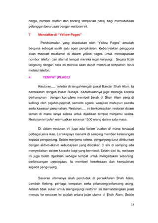 harga, nombor telefon dan borang tempahan pakej bagi memudahkan
pelanggan berurusan dengan restoran ini.

7      Mendaftar di “Yellow Pages”

        Perkhidmatan yang disediakan oleh “Yellow Pages” amatlah
berguna sebagai salah satu agen pengiklanan. Kebanyakkan pengguna
akan mencari maklumat di dalam yellow pages untuk mendapatkan
nombor telefon dan alamat tempat mereka ingin kunjungi. Secara tidak
langsung dengan cara ini mereka akan dapat membuat tempahan terus
melalui telefon.

4         TEMPAT (PLACE)

       Restoran..... terletak di tengah-tengah pusat Bandar Shah Alam. Ia
berdekatan dengan Pusat Budaya. Kedudukannya juga strategik kerana
berhampiran    dengan kompleks membeli belah di Shah Alam yang di
kelilingi oleh pejabat-pejabat, samada agensi kerajaan mahupun swasta
serta kawasan perumahan. Restoran..... ini berkonsepkan restoran dalam
taman di mana ianya selesa untuk dijadikan tempat menjamu selera.
Restoran ini boleh memuatkan seramai 1500 orang dalam satu masa.

       Di dalam restoran ini juga ada kolam buatan di mana terdapat
pelbagai jenis ikan. Lanskapnya menarik di samping memberi ketenangan
kepada pengunjung. Selain menjamu selera, pengunjung turut dihiburkan
dengan aktiviti-aktiviti kebudayaan yang diadakan di sini di samping ada
menyediakan sistem karaoke bagi yang berminat. Selain dari itu, restoran
ini juga boleh dijadikan sebagai tempat untuk mengadakan sebarang
perbincangan perniagaan. Ia memberi keselesaan dan kemudahan
kepada pengunjung.


       Sasaran utamanya ialah penduduk di persekitaran Shah Alam,
Lembah Kelang, peniaga tempatan serta pelancong-pelancong asing.
Adalah tidak sukar untuk mengunjungi restoran ini memandangkan jalan
menuju ke restoran ini adalah antara jalan utama di Shah Alam. Selain


                                                                      33
 