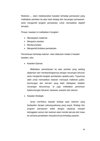 Restoran..... akan melaksanakan kawalan terhadap pemasaran yang
melibatkan penilaian ke atas hasil strategi dan rancangan pemasaran,
serta mengambil langkah pembetulan untuk memastikan objektif
tercapai.

Proses kawalan ini melibatkan 4 langkah :

       Menetapkan matlamat
       Mengukur prestasi
       Menilai prestasi
       Mengambil tindakan pembetulan

Pemantauan terhadap restoran akan dilakukan melalui 2 kaedah
kawalan, iaitu:

       Kawalan Operasi

            Melibatkan pemeriksaan ke atas prestasi yang sedang
       dijalankan dan membandingkannya dengan rancangan tahunan
       serta mengambil langkah pembetulan apabila perlu. Tujuannya
       ialah untuk memastikan restoran mencapai matlamat jualan,
       keuntungan dan lain-lain yang telah ditetapkan didalam
       rancangan    tahunannya.   Ia   juga   melibatkan     penentuan
       keberuntungan keluaran, kawasan, pasaran dan saluran.

       Kawalan Strategik

            Ianya memfokus kepada strategi asas restoran yang
       bertepatan dengan peluang-peluang yang wujud. Strategi dan
       program     pemasaran   boleh   dengan     cepatnya     menjadi
       ketinggalan zaman dan restoran akan menilai semula dari masa
       ke semasa pendekatan menyeluruhnya terhadap pasaran.




                                                                    40
 