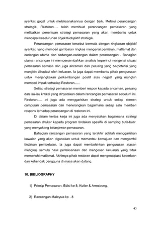 syarikat gagal untuk melaksanakannya dengan baik. Melalui perancangan
strategik, Restoran..... telah membuat perancangan pemasaran yang
melibatkan penentuan strategi pemasaran yang akan membantu untuk
mencapai keseluruhan objektif-objektif strategik.
      Perancangan pemasaran tersebut bermula dengan ringkasan objektif
syarikat, yang memberi gambaran ringkas mengenai penilaian, matlamat dan
cadangan utama dan cadangan-cadangan dalam perancangan . Bahagian
utama rancangan ini mempersembahkan analisis terperinci mengenai situasi
pemasaran semasa dan juga ancaman dan peluang yang berpotensi yang
mungkin dihadapi oleh keluaran. Ia juga dapat membantu pihak pengurusan
untuk menjangkakan perkembangan positif atau negatif yang mungkin
memberi impak terhadap Restoran......
      Setiap strategi pemasaran memberi respon kepada ancaman, peluang
dan isu-isu kritikal yang dinyatakan dalam rancangan pemasaran sebelum ini.
Restoran..... ini juga ada menggariskan strategi untuk setiap elemen
campuran pemasaran dan menerangkan bagaimana setiap satu memberi
respons terhadap perancangan di restoran ini.
      Di dalam kertas kerja ini juga ada menyatakan bagaimana strategi
pemasaran ditukar kepada program tindakan spesifik di samping butir-butir
yang menyokong belanjawan pemasaran.
      Bahagian rancangan pemasaran yang terakhir adalah menggariskan
kawalan yang akan digunakan untuk memantau kemajuan dan mengambil
tindakan pembetulan. Ia juga dapat membolehkan pengurusan atasan
mengkaji semula hasil perlaksanaan dan mengesan keluaran yang tidak
memenuhi matlamat. Akhirnya pihak restoran dapat mengenalpasti keperluan
dan kehendak pengguna di masa akan datang.



10. BIBLIOGRAPHY


   1) Prinsip Pemasaran, Edisi ke 8, Kotler & Armstrong.


   2) Rancangan Malaysia ke - 8


                                                                         43
 