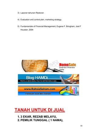 3) Laporan tahunan Restoran


 4) Evaluation and control plan, marketing strategy.


 5) Fundamentals of Financial Management, Eugene F. Bringham, Joel F
    Houstan, 2004




TANAH UNTUK DI JUAL
 1. 3 EKAR, REZAB MELAYU,
 2. PEMILIK TUNGGAL ( 1 NAMA),
                                                                   44
 